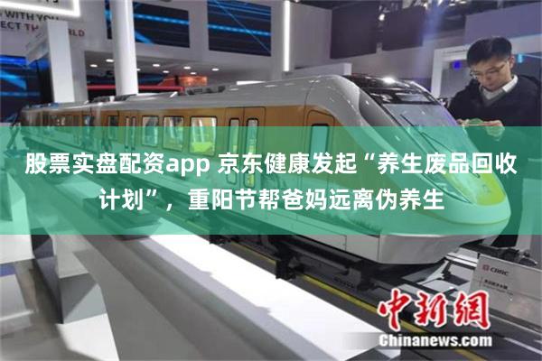 股票实盘配资app 京东健康发起“养生废品回收计划”，重阳节帮爸妈远离伪养生