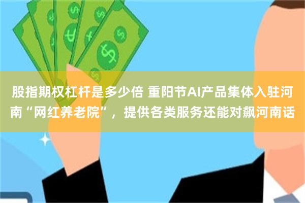 股指期权杠杆是多少倍 重阳节AI产品集体入驻河南“网红养老院”，提供各类服务还能对飙河南话