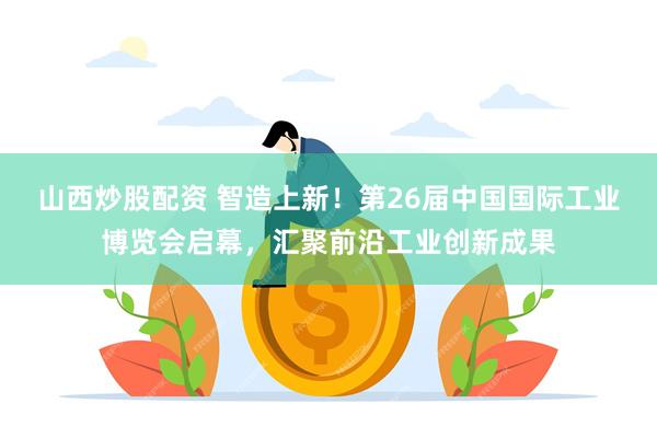 山西炒股配资 智造上新！第26届中国国际工业博览会启幕，汇聚前沿工业创新成果