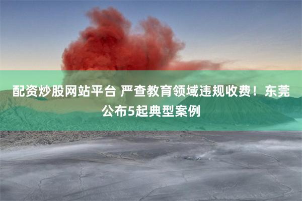 配资炒股网站平台 严查教育领域违规收费！东莞公布5起典型案例