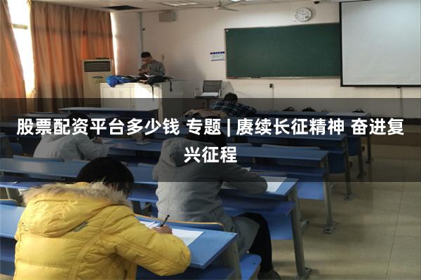股票配资平台多少钱 专题 | 赓续长征精神 奋进复兴征程