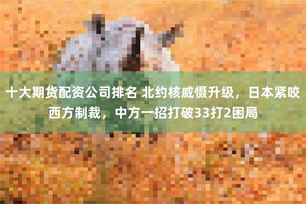 十大期货配资公司排名 北约核威慑升级，日本紧咬西方制裁，中方一招打破33打2困局